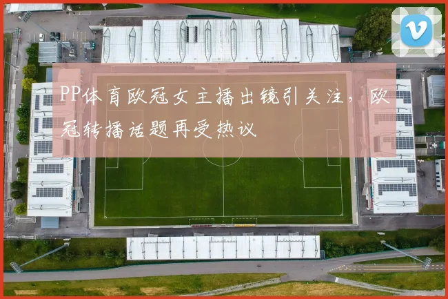 PP体育欧冠女主播出镜引关注,欧冠转播话题再受热议