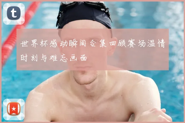 世界杯感动瞬间合集回顾赛场温情时刻与难忘画面