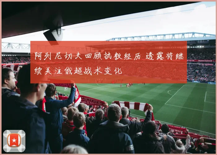 阿列尼切夫回顾执教经历 透露将继续关注俄超战术变化