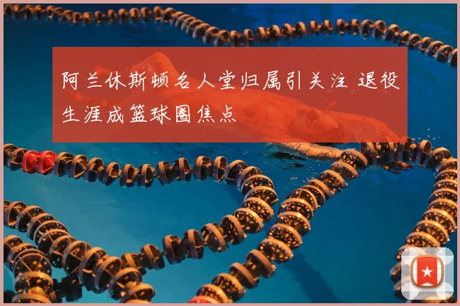 阿兰休斯顿名人堂归属引关注 退役生涯成篮球圈焦点
