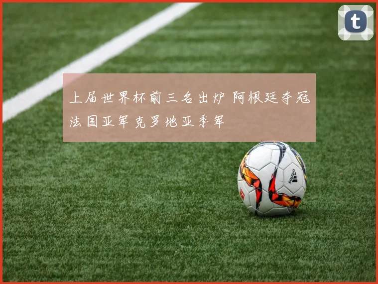 上届世界杯前三名出炉 阿根廷夺冠法国亚军克罗地亚季军