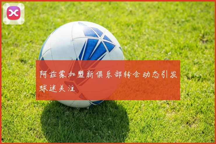 阿兹蒙加盟新俱乐部转会动态引发球迷关注