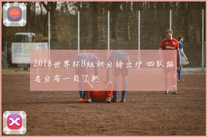 2018世界杯B组积分榜出炉 四队排名分布一目了然