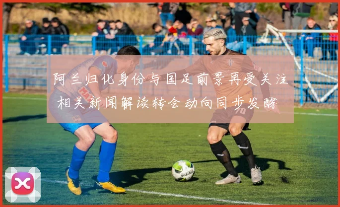 阿兰归化身份与国足前景再受关注 相关新闻解读转会动向同步发酵