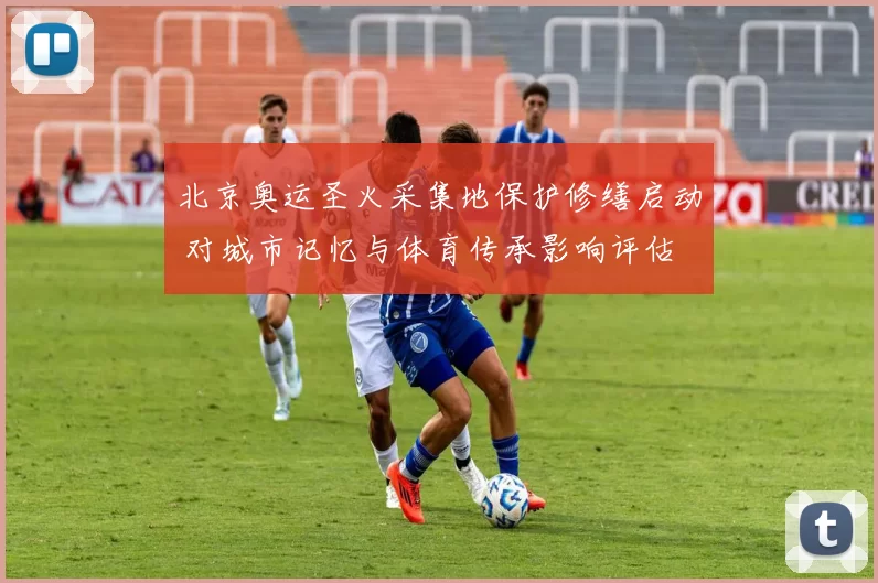 北京奥运圣火采集地保护修缮启动 对城市记忆与体育传承影响评估