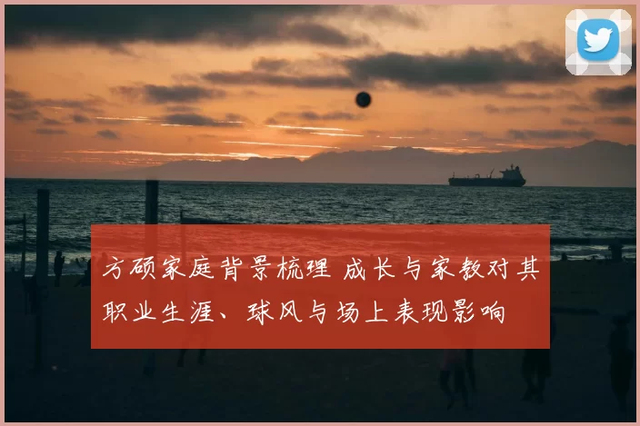 方硕家庭背景梳理 成长与家教对其职业生涯、球风与场上表现影响