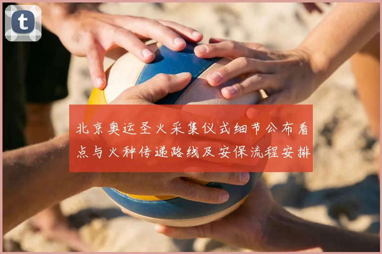 北京奥运圣火采集仪式细节公布看点与火种传递路线及安保流程安排