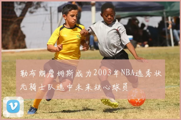 勒布朗詹姆斯成为2003年NBA选秀状元骑士队选中未来核心球员