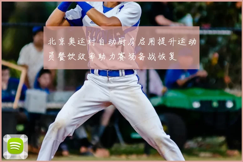 北京奥运村自动厨房启用提升运动员餐饮效率助力赛场备战恢复