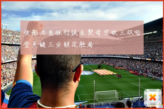 快船力克独行侠东契奇空砍三双哈登关键三分锁定胜局