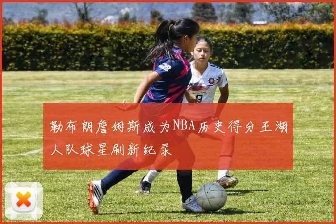 勒布朗詹姆斯成为NBA历史得分王湖人队球星刷新纪录