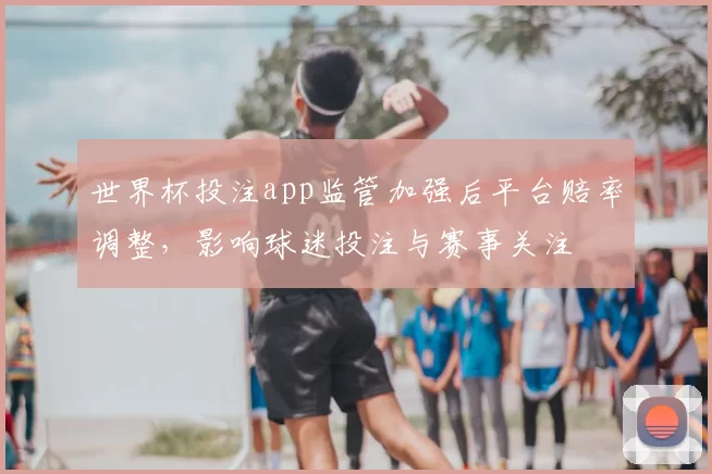 世界杯投注app监管加强后平台赔率调整，影响球迷投注与赛事关注