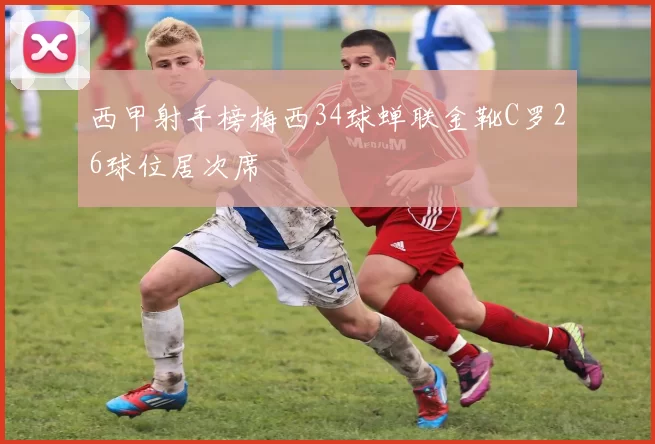 西甲射手榜梅西34球蝉联金靴C罗26球位居次席