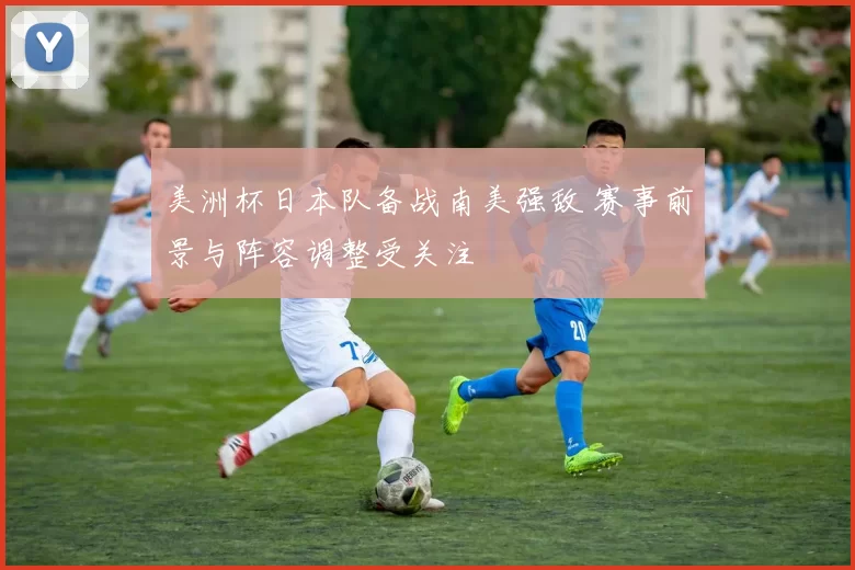 美洲杯日本队备战南美强敌 赛事前景与阵容调整受关注