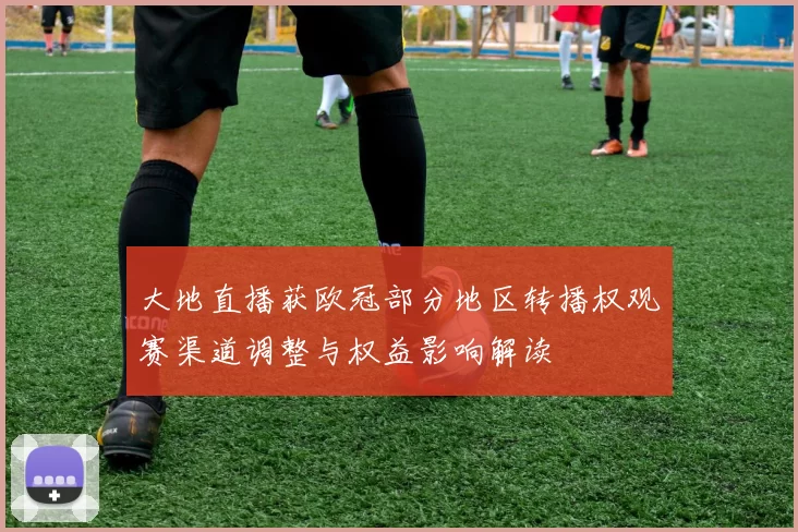 大地直播获欧冠部分地区转播权观赛渠道调整与权益影响解读
