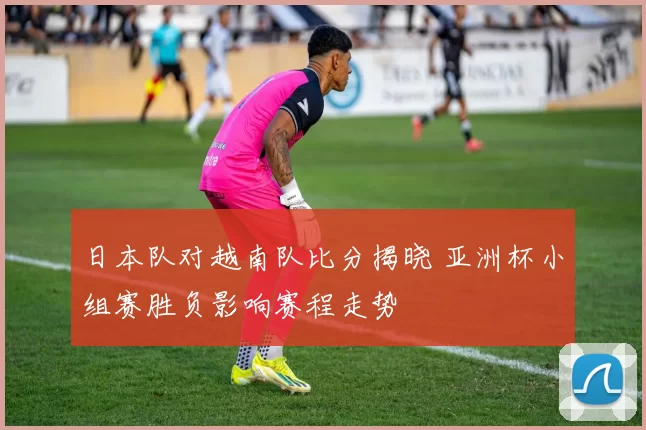 日本队对越南队比分揭晓 亚洲杯小组赛胜负影响赛程走势