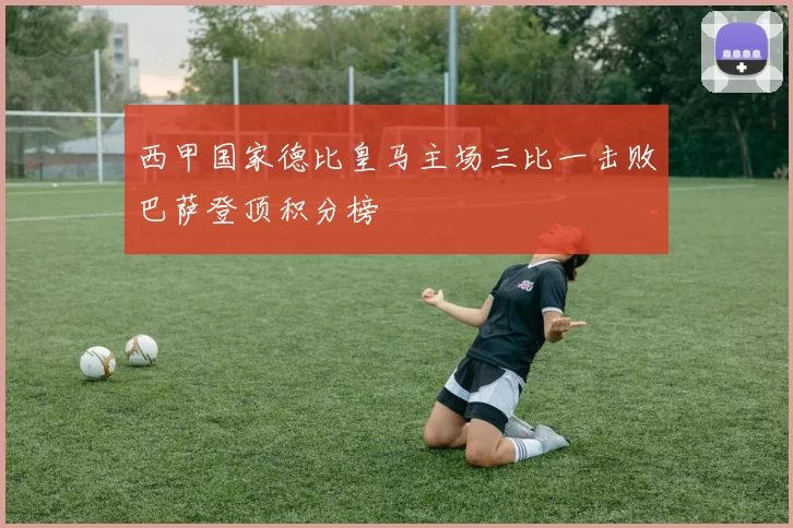 西甲国家德比皇马主场三比一击败巴萨登顶积分榜