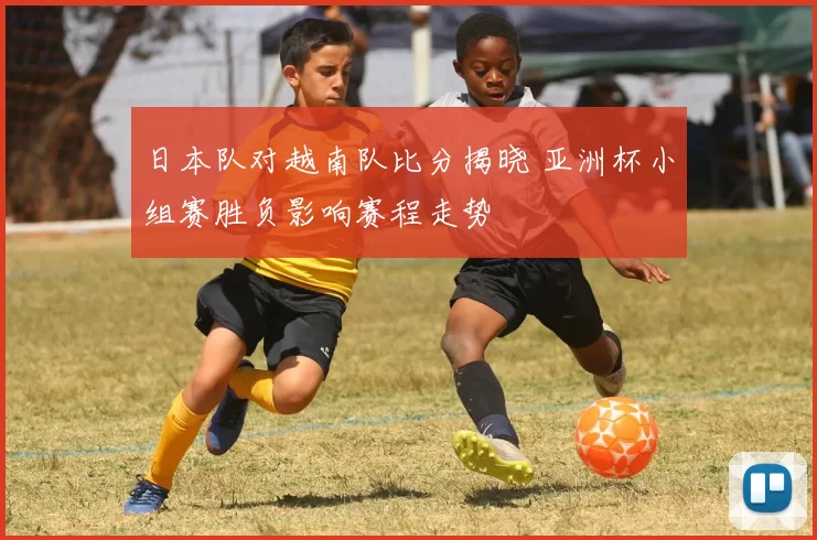 日本队对越南队比分揭晓 亚洲杯小组赛胜负影响赛程走势