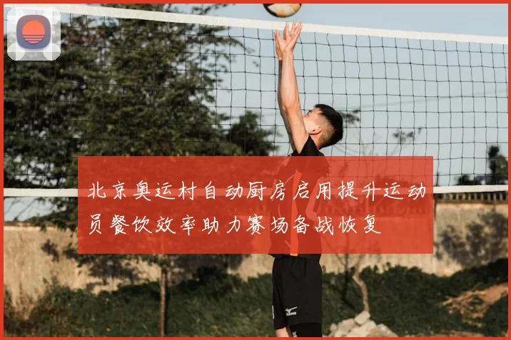 北京奥运村自动厨房启用提升运动员餐饮效率助力赛场备战恢复