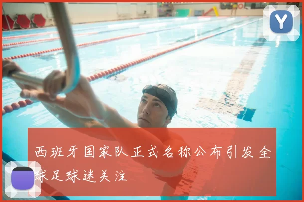 西班牙国家队正式名称公布引发全球足球迷关注