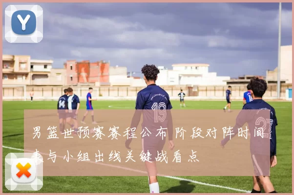 男篮世预赛赛程公布 阶段对阵时间表与小组出线关键战看点