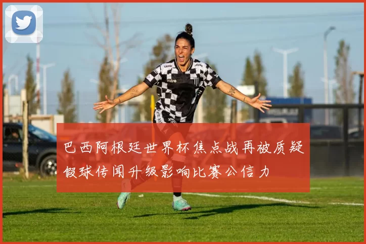 巴西阿根廷世界杯焦点战再被质疑假球传闻升级影响比赛公信力