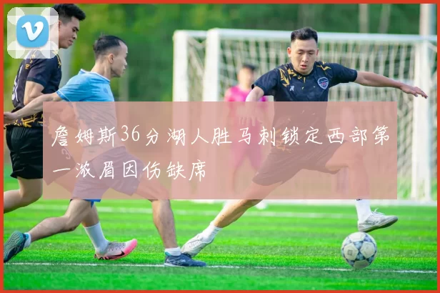 詹姆斯36分湖人胜马刺锁定西部第一浓眉因伤缺席